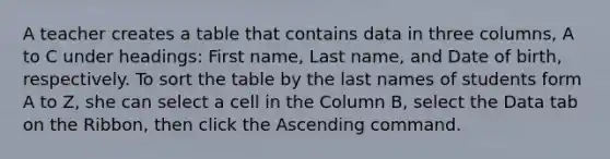 A teacher creates a table that contains data in three columns, A to C under headings: First name, Last name, and Date of birth, respectively. To sort the table by the last names of students form A to Z, she can select a cell in the Column B, select the Data tab on the Ribbon, then click the Ascending command.