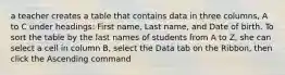 a teacher creates a table that contains data in three columns, A to C under headings: First name, Last name, and Date of birth. To sort the table by the last names of students from A to Z, she can select a cell in column B, select the Data tab on the Ribbon, then click the Ascending command