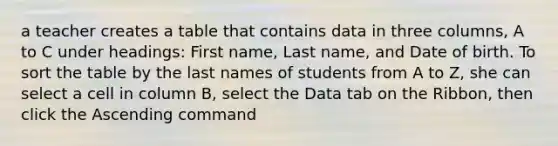 a teacher creates a table that contains data in three columns, A to C under headings: First name, Last name, and Date of birth. To sort the table by the last names of students from A to Z, she can select a cell in column B, select the Data tab on the Ribbon, then click the Ascending command