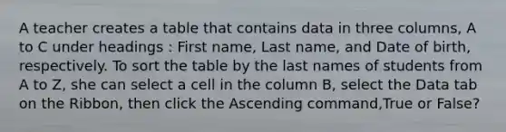 A teacher creates a table that contains data in three columns, A to C under headings : First name, Last name, and Date of birth, respectively. To sort the table by the last names of students from A to Z, she can select a cell in the column B, select the Data tab on the Ribbon, then click the Ascending command,True or False?