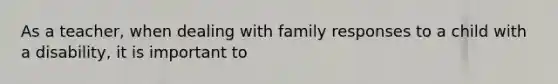 As a teacher, when dealing with family responses to a child with a disability, it is important to