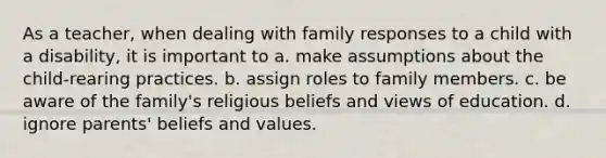 As a teacher, when dealing with family responses to a child with a disability, it is important to a. make assumptions about the child-rearing practices. b. assign roles to family members. c. be aware of the family's religious beliefs and views of education. d. ignore parents' beliefs and values.