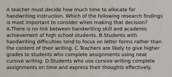 A teacher must decide how much time to allocate for handwriting instruction. Which of the following research findings is most important to consider when making that decision? A.There is no link between handwriting skill and academic achievement of high school students. B.Students with handwriting difficulties tend to focus on letter forms rather than the content of their writing. C.Teachers are likely to give higher grades to students who complete assignments using neat cursive writing. D.Students who use cursive writing complete assignments on time and express their thoughts effectively.