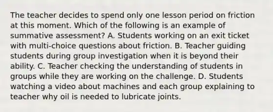 The teacher decides to spend only one lesson period on friction at this moment. Which of the following is an example of summative assessment? A. Students working on an exit ticket with multi-choice questions about friction. B. Teacher guiding students during group investigation when it is beyond their ability. C. Teacher checking the understanding of students in groups while they are working on the challenge. D. Students watching a video about machines and each group explaining to teacher why oil is needed to lubricate joints.