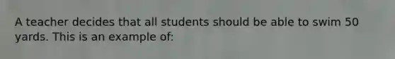 A teacher decides that all students should be able to swim 50 yards. This is an example of: