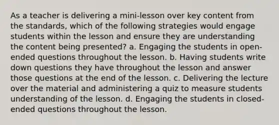 As a teacher is delivering a mini-lesson over key content from the standards, which of the following strategies would engage students within the lesson and ensure they are understanding the content being presented? a. Engaging the students in open-ended questions throughout the lesson. b. Having students write down questions they have throughout the lesson and answer those questions at the end of the lesson. c. Delivering the lecture over the material and administering a quiz to measure students understanding of the lesson. d. Engaging the students in closed-ended questions throughout the lesson.