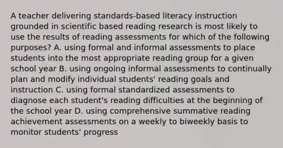 A teacher delivering standards-based literacy instruction grounded in scientific based reading research is most likely to use the results of reading assessments for which of the following purposes? A. using formal and informal assessments to place students into the most appropriate reading group for a given school year B. using ongoing informal assessments to continually plan and modify individual students' reading goals and instruction C. using formal standardized assessments to diagnose each student's reading difficulties at the beginning of the school year D. using comprehensive summative reading achievement assessments on a weekly to biweekly basis to monitor students' progress