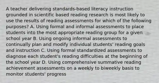 A teacher delivering standards-based literacy instruction grounded in scientific based reading research is most likely to use the results of reading assessments for which of the following purposes? A. Using formal and informal assessments to place students into the most appropriate reading group for a given school year B. Using ongoing informal assessments to continually plan and modify individual students' reading goals and instruction C. Using formal standardized assessments to diagnose each student's reading difficulties at the beginning of the school year D. Using comprehensive summative reading achievement assessments on a weekly to biweekly basis to monitor students' progress