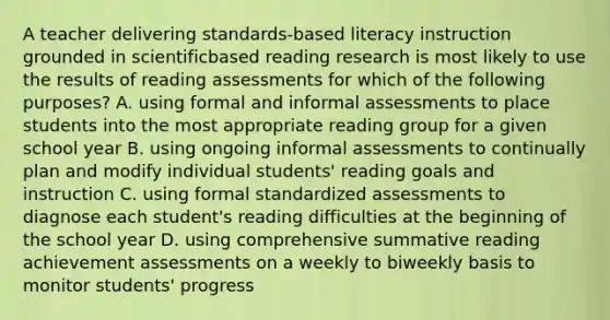 A teacher delivering standards-based literacy instruction grounded in scientificbased reading research is most likely to use the results of reading assessments for which of the following purposes? A. using formal and informal assessments to place students into the most appropriate reading group for a given school year B. using ongoing informal assessments to continually plan and modify individual students' reading goals and instruction C. using formal standardized assessments to diagnose each student's reading difficulties at the beginning of the school year D. using comprehensive summative reading achievement assessments on a weekly to biweekly basis to monitor students' progress