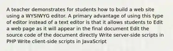 A teacher demonstrates for students how to build a web site using a WYSIWYG editor. A primary advantage of using this type of editor instead of a text editor is that it allows students to Edit a web page as it will appear in the final document Edit the source code of the document directly Write server-side scripts in PHP Write client-side scripts in JavaScript