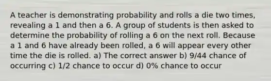 A teacher is demonstrating probability and rolls a die two times, revealing a 1 and then a 6. A group of students is then asked to determine the probability of rolling a 6 on the next roll. Because a 1 and 6 have already been rolled, a 6 will appear every other time the die is rolled. a) The correct answer b) 9/44 chance of occurring c) 1/2 chance to occur d) 0% chance to occur