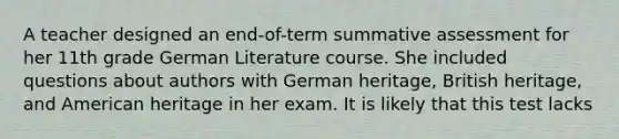 A teacher designed an end-of-term summative assessment for her 11th grade German Literature course. She included questions about authors with German heritage, British heritage, and American heritage in her exam. It is likely that this test lacks