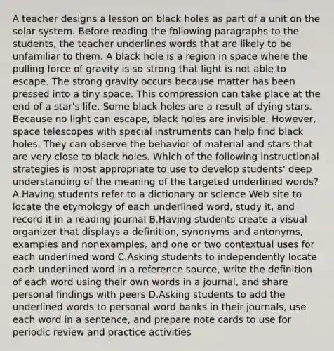 A teacher designs a lesson on black holes as part of a unit on the solar system. Before reading the following paragraphs to the students, the teacher underlines words that are likely to be unfamiliar to them. A black hole is a region in space where the pulling force of gravity is so strong that light is not able to escape. The strong gravity occurs because matter has been pressed into a tiny space. This compression can take place at the end of a star's life. Some black holes are a result of dying stars. Because no light can escape, black holes are invisible. However, space telescopes with special instruments can help find black holes. They can observe the behavior of material and stars that are very close to black holes. Which of the following instructional strategies is most appropriate to use to develop students' deep understanding of the meaning of the targeted underlined words? A.Having students refer to a dictionary or science Web site to locate the etymology of each underlined word, study it, and record it in a reading journal B.Having students create a visual organizer that displays a definition, synonyms and antonyms, examples and nonexamples, and one or two contextual uses for each underlined word C.Asking students to independently locate each underlined word in a reference source, write the definition of each word using their own words in a journal, and share personal findings with peers D.Asking students to add the underlined words to personal word banks in their journals, use each word in a sentence, and prepare note cards to use for periodic review and practice activities