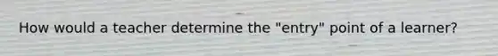 How would a teacher determine the "entry" point of a learner?