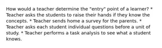 How would a teacher determine the "entry" point of a learner? * Teacher asks the students to raise their hands if they know the concepts. * Teacher sends home a survey for the parents. * Teacher asks each student individual questions before a unit of study. * Teacher performs a task analysis to see what a student knows.