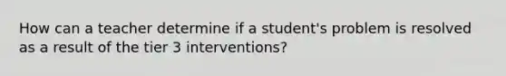 How can a teacher determine if a student's problem is resolved as a result of the tier 3 interventions?