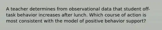 A teacher determines from observational data that student off-task behavior increases after lunch. Which course of action is most consistent with the model of positive behavior support?