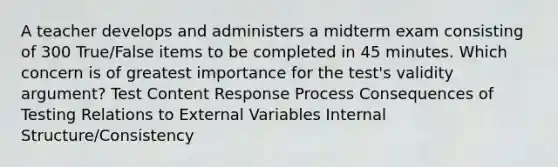 A teacher develops and administers a midterm exam consisting of 300 True/False items to be completed in 45 minutes. Which concern is of greatest importance for the test's validity argument? Test Content Response Process Consequences of Testing Relations to External Variables Internal Structure/Consistency