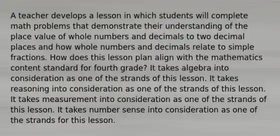 A teacher develops a lesson in which students will complete math problems that demonstrate their understanding of the place value of whole numbers and decimals to two decimal places and how whole numbers and decimals relate to simple fractions. How does this lesson plan align with the mathematics content standard for fourth grade? It takes algebra into consideration as one of the strands of this lesson. It takes reasoning into consideration as one of the strands of this lesson. It takes measurement into consideration as one of the strands of this lesson. It takes number sense into consideration as one of the strands for this lesson.