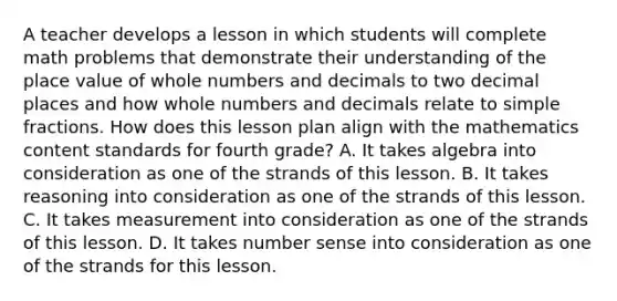 A teacher develops a lesson in which students will complete math problems that demonstrate their understanding of the place value of whole numbers and decimals to two decimal places and how whole numbers and decimals relate to simple fractions. How does this lesson plan align with the mathematics content standards for fourth grade? A. It takes algebra into consideration as one of the strands of this lesson. B. It takes reasoning into consideration as one of the strands of this lesson. C. It takes measurement into consideration as one of the strands of this lesson. D. It takes number sense into consideration as one of the strands for this lesson.