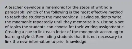 A teacher develops a mnemonic for the steps of writing a paragraph. Which of the following is the most effective method to teach the students the mnemonic? a. Having students write the mnemonic repeatedly until they memorize it b. Listing a set of topics the students can choose for their writing assignment c. Creating a cue to link each letter of the mnemonic according to learning style d. Reminding students that it is not necessary to link the new information to prior knowledge