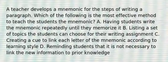 A teacher develops a mnemonic for the steps of writing a paragraph. Which of the following is the most effective method to teach the students the mnemonic? A. Having students write the mnemonic repeatedly until they memorize it B. Listing a set of topics the students can choose for their writing assignment C. Creating a cue to link each letter of the mnemonic according to learning style D. Reminding students that it is not necessary to link the new information to prior knowledge