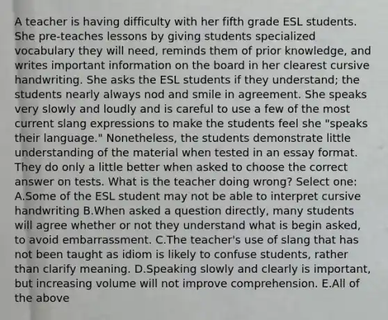 A teacher is having difficulty with her fifth grade ESL students. She pre-teaches lessons by giving students specialized vocabulary they will need, reminds them of prior knowledge, and writes important information on the board in her clearest cursive handwriting. She asks the ESL students if they understand; the students nearly always nod and smile in agreement. She speaks very slowly and loudly and is careful to use a few of the most current slang expressions to make the students feel she "speaks their language." Nonetheless, the students demonstrate little understanding of the material when tested in an essay format. They do only a little better when asked to choose the correct answer on tests. What is the teacher doing wrong? Select one: A.Some of the ESL student may not be able to interpret cursive handwriting B.When asked a question directly, many students will agree whether or not they understand what is begin asked, to avoid embarrassment. C.The teacher's use of slang that has not been taught as idiom is likely to confuse students, rather than clarify meaning. D.Speaking slowly and clearly is important, but increasing volume will not improve comprehension. E.All of the above