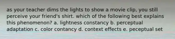 as your teacher dims the lights to show a movie clip, you still perceive your friend's shirt. which of the following best explains this phenomenon? a. lightness constancy b. perceptual adaptation c. color contancy d. context effects e. peceptual set