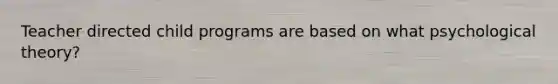 Teacher directed child programs are based on what psychological theory?