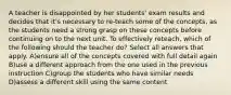 A teacher is disappointed by her students' exam results and decides that it's necessary to re-teach some of the concepts, as the students need a strong grasp on these concepts before continuing on to the next unit. To effectively reteach, which of the following should the teacher do? Select all answers that apply. A)ensure all of the concepts covered with full detail again B)use a different approach from the one used in the previous instruction C)group the students who have similar needs D)assess a different skill using the same content