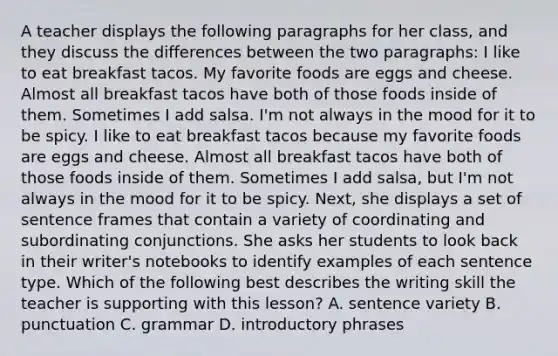 A teacher displays the following paragraphs for her class, and they discuss the differences between the two paragraphs: I like to eat breakfast tacos. My favorite foods are eggs and cheese. Almost all breakfast tacos have both of those foods inside of them. Sometimes I add salsa. I'm not always in the mood for it to be spicy. I like to eat breakfast tacos because my favorite foods are eggs and cheese. Almost all breakfast tacos have both of those foods inside of them. Sometimes I add salsa, but I'm not always in the mood for it to be spicy. Next, she displays a set of sentence frames that contain a variety of coordinating and subordinating conjunctions. She asks her students to look back in their writer's notebooks to identify examples of each sentence type. Which of the following best describes the writing skill the teacher is supporting with this lesson? A. sentence variety B. punctuation C. grammar D. introductory phrases