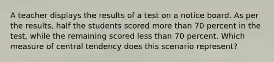 A teacher displays the results of a test on a notice board. As per the results, half the students scored more than 70 percent in the test, while the remaining scored less than 70 percent. Which measure of central tendency does this scenario represent?