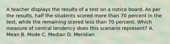 A teacher displays the results of a test on a notice board. As per the results, half the students scored more than 70 percent in the test, while the remaining scored less than 70 percent. Which measure of central tendency does this scenario represent? A. Mean B. Mode C. Median D. Meridian