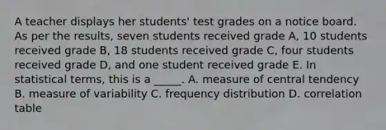 A teacher displays her students' test grades on a notice board. As per the results, seven students received grade A, 10 students received grade B, 18 students received grade C, four students received grade D, and one student received grade E. In statistical terms, this is a _____. A. measure of central tendency B. measure of variability C. frequency distribution D. correlation table