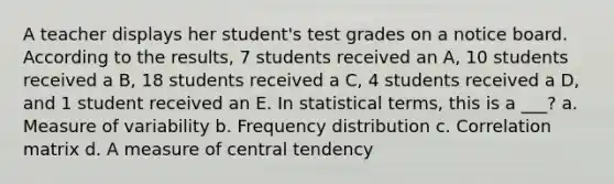 A teacher displays her student's test grades on a notice board. According to the results, 7 students received an A, 10 students received a B, 18 students received a C, 4 students received a D, and 1 student received an E. In statistical terms, this is a ___? a. Measure of variability b. Frequency distribution c. Correlation matrix d. A measure of central tendency