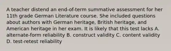 A teacher distend an end-of-term summative assessment for her 11th grade German Literature course. She included questions about authors with German heritage, British heritage, and American heritage in her exam. It is likely that this test lacks A. alternate-form reliability B. construct validity C. content validity D. test-retest reliability