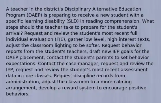 A teacher in the district's Disciplinary Alternative Education Program (DAEP) is preparing to receive a new student with a specific learning disability (SLD) in reading comprehension. What steps should the teacher take to prepare for the student's arrival? Request and review the student's most recent full individual evaluation (FIE), gather low-level, high-interest texts, adjust the classroom lighting to be softer. Request behavior reports from the student's teachers, draft new IEP goals for the DAEP placement, contact the student's parents to set behavior expectations. Contact the case manager, request and review the IEP, request and review the student's most recent assessment data in core classes. Request discipline records from administration, adjust the classroom to a more calming arrangement, develop a reward system to encourage positive behaviors.