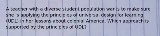 A teacher with a diverse student population wants to make sure she is applying the principles of universal design for learning (UDL) in her lessons about colonial America. Which approach is supported by the principles of UDL?