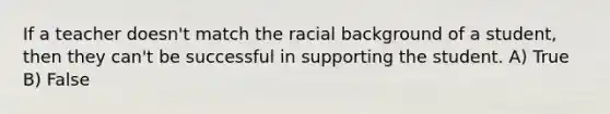 If a teacher doesn't match the racial background of a student, then they can't be successful in supporting the student. A) True B) False