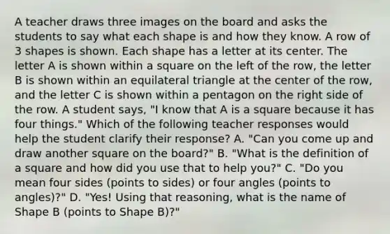 A teacher draws three images on the board and asks the students to say what each shape is and how they know. A row of 3 shapes is shown. Each shape has a letter at its center. The letter A is shown within a square on the left of the row, the letter B is shown within an equilateral triangle at the center of the row, and the letter C is shown within a pentagon on the right side of the row. A student says, "I know that A is a square because it has four things." Which of the following teacher responses would help the student clarify their response? A. "Can you come up and draw another square on the board?" B. "What is the definition of a square and how did you use that to help you?" C. "Do you mean four sides (points to sides) or four angles (points to angles)?" D. "Yes! Using that reasoning, what is the name of Shape B (points to Shape B)?"