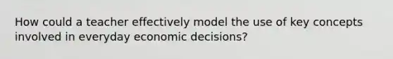 How could a teacher effectively model the use of key concepts involved in everyday economic decisions?