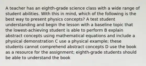 A teacher has an eighth-grade science class with a wide range of student abilities. With this in mind, which of the following is the best way to present physics concepts? A test student understanding and begin the lesson with a baseline topic that the lowest-achieving student is able to perform B explain abstract concepts using mathematical equations and include a physical demonstration C use a physical example; these students cannot comprehend abstract concepts D use the book as a resource for the assignment; eighth-grade students should be able to understand the book