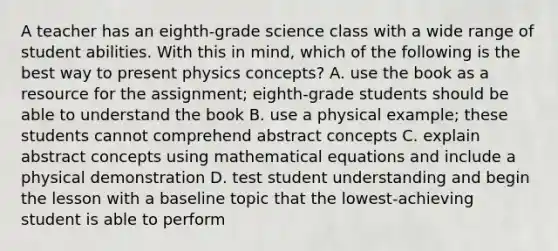 A teacher has an eighth-grade science class with a wide range of student abilities. With this in mind, which of the following is the best way to present physics concepts? A. use the book as a resource for the assignment; eighth-grade students should be able to understand the book B. use a physical example; these students cannot comprehend abstract concepts C. explain abstract concepts using mathematical equations and include a physical demonstration D. test student understanding and begin the lesson with a baseline topic that the lowest-achieving student is able to perform