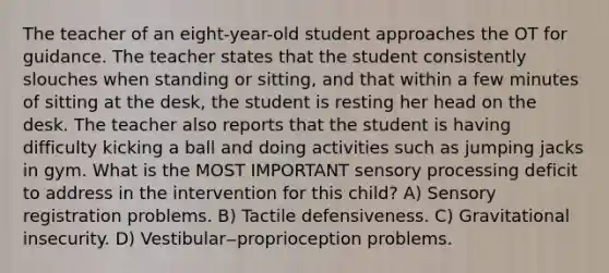 The teacher of an eight-year-old student approaches the OT for guidance. The teacher states that the student consistently slouches when standing or sitting, and that within a few minutes of sitting at the desk, the student is resting her head on the desk. The teacher also reports that the student is having difficulty kicking a ball and doing activities such as jumping jacks in gym. What is the MOST IMPORTANT sensory processing deficit to address in the intervention for this child? A) Sensory registration problems. B) Tactile defensiveness. C) Gravitational insecurity. D) Vestibular‒proprioception problems.