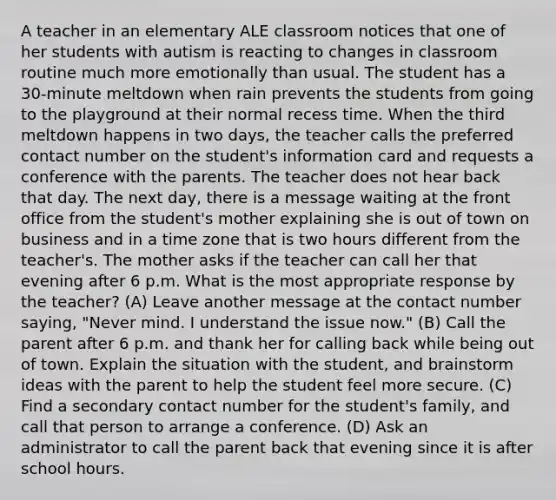 A teacher in an elementary ALE classroom notices that one of her students with autism is reacting to changes in classroom routine much more emotionally than usual. The student has a 30-minute meltdown when rain prevents the students from going to the playground at their normal recess time. When the third meltdown happens in two days, the teacher calls the preferred contact number on the student's information card and requests a conference with the parents. The teacher does not hear back that day. The next day, there is a message waiting at the front office from the student's mother explaining she is out of town on business and in a time zone that is two hours different from the teacher's. The mother asks if the teacher can call her that evening after 6 p.m. What is the most appropriate response by the teacher? (A) Leave another message at the contact number saying, "Never mind. I understand the issue now." (B) Call the parent after 6 p.m. and thank her for calling back while being out of town. Explain the situation with the student, and brainstorm ideas with the parent to help the student feel more secure. (C) Find a secondary contact number for the student's family, and call that person to arrange a conference. (D) Ask an administrator to call the parent back that evening since it is after school hours.