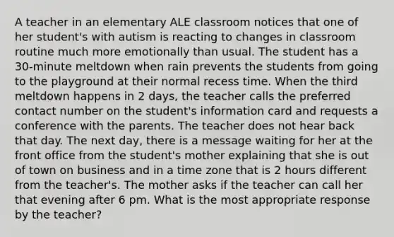 A teacher in an elementary ALE classroom notices that one of her student's with autism is reacting to changes in classroom routine much more emotionally than usual. The student has a 30-minute meltdown when rain prevents the students from going to the playground at their normal recess time. When the third meltdown happens in 2 days, the teacher calls the preferred contact number on the student's information card and requests a conference with the parents. The teacher does not hear back that day. The next day, there is a message waiting for her at the front office from the student's mother explaining that she is out of town on business and in a time zone that is 2 hours different from the teacher's. The mother asks if the teacher can call her that evening after 6 pm. What is the most appropriate response by the teacher?