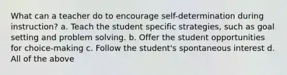 What can a teacher do to encourage self-determination during instruction? a. Teach the student specific strategies, such as goal setting and problem solving. b. Offer the student opportunities for choice-making c. Follow the student's spontaneous interest d. All of the above