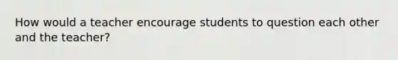 How would a teacher encourage students to question each other and the teacher?