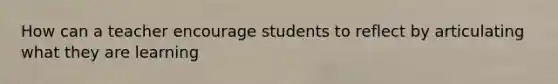 How can a teacher encourage students to reflect by articulating what they are learning