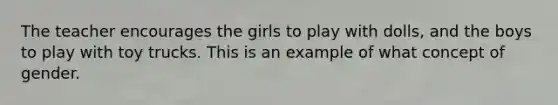 The teacher encourages the girls to play with dolls, and the boys to play with toy trucks. This is an example of what concept of gender.